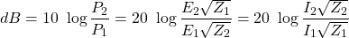 \[ dB=10\ \log\frac{P_2}{P_1}=20\ \log\frac{E_2\sqrt{Z_1}}{E_1\sqrt{Z_2}}=20\ \log\frac{I_2\sqrt{Z_2}}{I_1\sqrt{Z_1}} \]